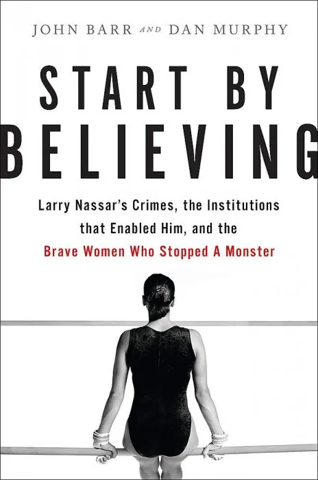 Start by Believing: Larry Nassar's Crimes, the Institutions that Enabled Him, and the Brave Women Who Stopped a Monster