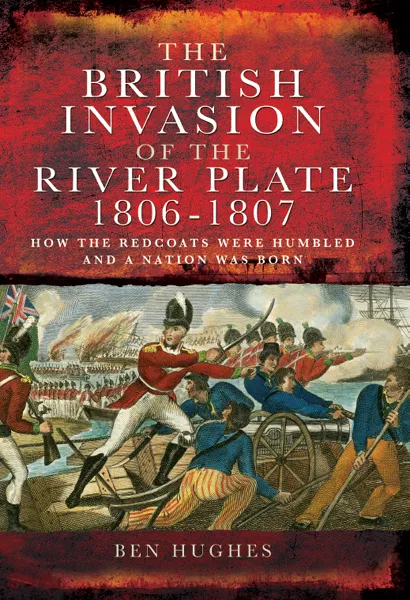 The British Invasion of the River Plate, 1806–1807: How the Redcoats were Humbled and a Nation was Born