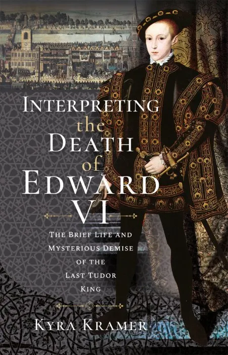 Interpreting the Death of Edward VI: The Life and Mysterious Demise of the Last Tudor King