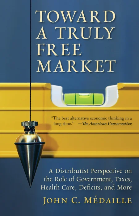 Toward a Truly Free Market: A Distributist Perspective on the Role of Government&#44; Taxes&#44; Health Care&#44; Deficits&#44; and More