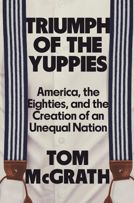 Triumph of the Yuppies: America&#44; the Eighties&#44; and the Creation of an Unequal Nation